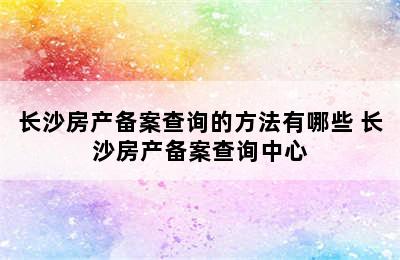 长沙房产备案查询的方法有哪些 长沙房产备案查询中心